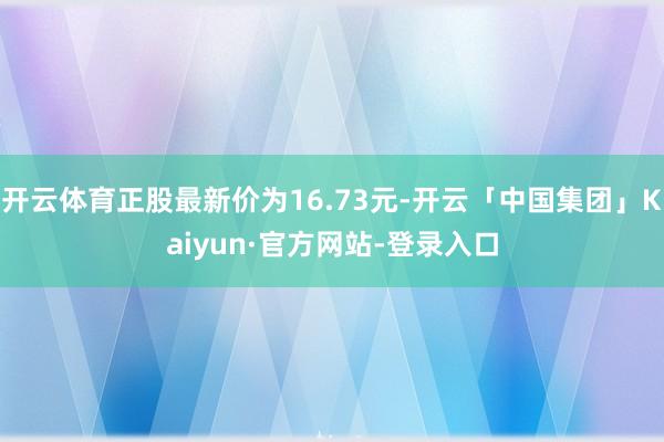 开云体育正股最新价为16.73元-开云「中国集团」Kaiyun·官方网站-登录入口