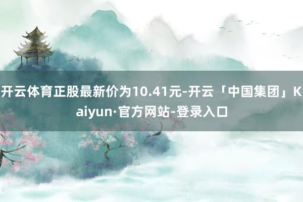 开云体育正股最新价为10.41元-开云「中国集团」Kaiyun·官方网站-登录入口