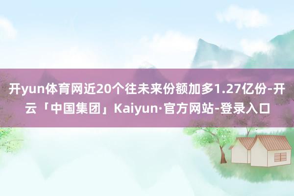 开yun体育网近20个往未来份额加多1.27亿份-开云「中国集团」Kaiyun·官方网站-登录入口