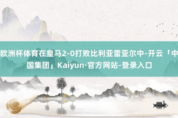 欧洲杯体育在皇马2-0打败比利亚雷亚尔中-开云「中国集团」Kaiyun·官方网站-登录入口