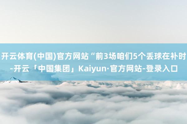 开云体育(中国)官方网站“前3场咱们5个丢球在补时-开云「中国集团」Kaiyun·官方网站-登录入口