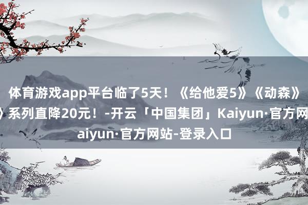 体育游戏app平台临了5天！《给他爱5》《动森》《生化危险》系列直降20元！-开云「中国集团」Kaiyun·官方网站-登录入口