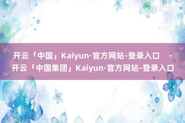 开云「中国」Kaiyun·官方网站-登录入口    -开云「中国集团」Kaiyun·官方网站-登录入口