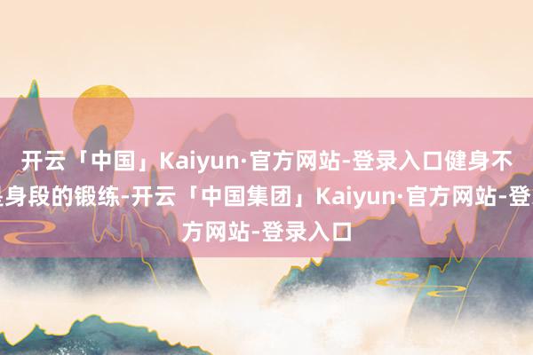 开云「中国」Kaiyun·官方网站-登录入口健身不单是是身段的锻练-开云「中国集团」Kaiyun·官方网站-登录入口