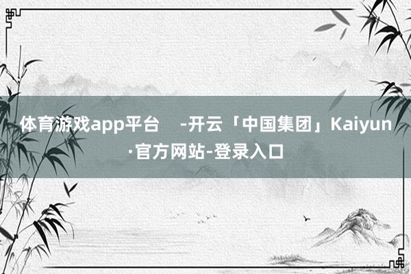 体育游戏app平台    -开云「中国集团」Kaiyun·官方网站-登录入口