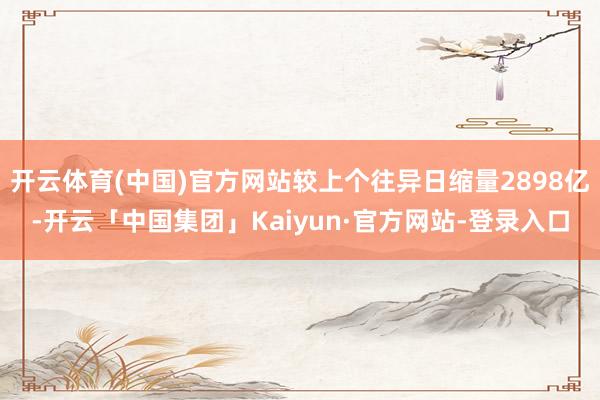 开云体育(中国)官方网站较上个往异日缩量2898亿-开云「中国集团」Kaiyun·官方网站-登录入口