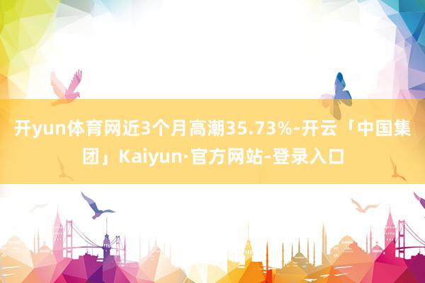 开yun体育网近3个月高潮35.73%-开云「中国集团」Kaiyun·官方网站-登录入口