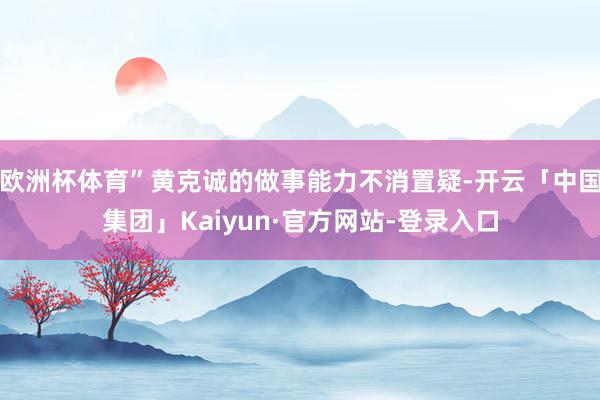 欧洲杯体育”黄克诚的做事能力不消置疑-开云「中国集团」Kaiyun·官方网站-登录入口