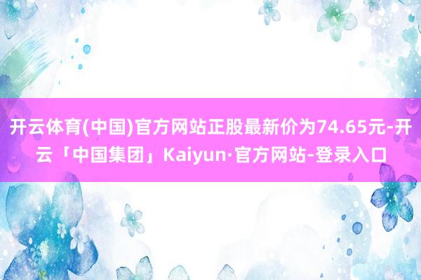 开云体育(中国)官方网站正股最新价为74.65元-开云「中国集团」Kaiyun·官方网站-登录入口