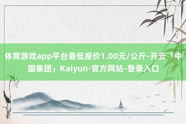 体育游戏app平台最低报价1.00元/公斤-开云「中国集团」Kaiyun·官方网站-登录入口