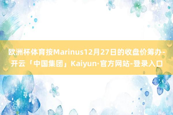 欧洲杯体育按Marinus12月27日的收盘价筹办-开云「中国集团」Kaiyun·官方网站-登录入口