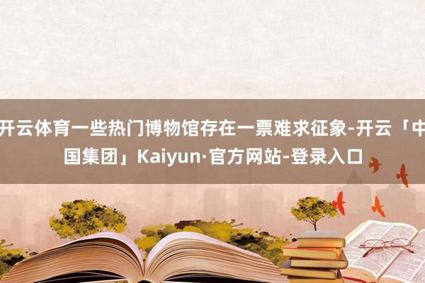 开云体育一些热门博物馆存在一票难求征象-开云「中国集团」Kaiyun·官方网站-登录入口