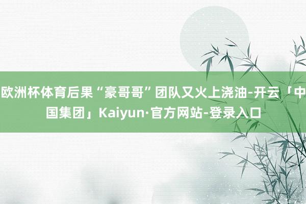 欧洲杯体育后果“豪哥哥”团队又火上浇油-开云「中国集团」Kaiyun·官方网站-登录入口