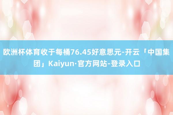 欧洲杯体育收于每桶76.45好意思元-开云「中国集团」Kaiyun·官方网站-登录入口
