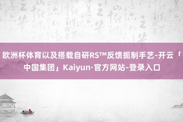 欧洲杯体育以及搭载自研RS™反馈扼制手艺-开云「中国集团」Kaiyun·官方网站-登录入口