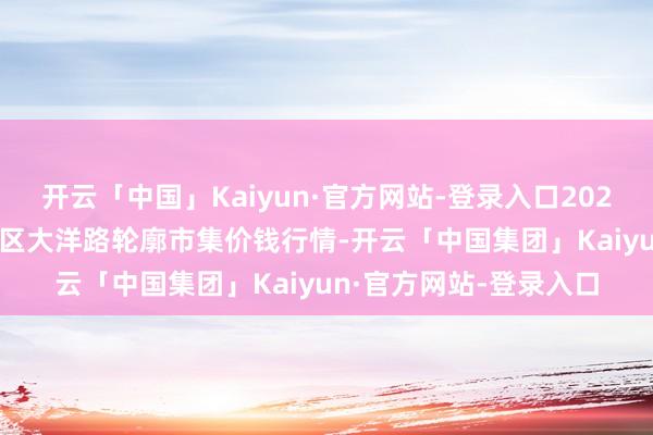 开云「中国」Kaiyun·官方网站-登录入口2025年6月24日北京向阳区大洋路轮廓市集价钱行情-开云「中国集团」Kaiyun·官方网站-登录入口