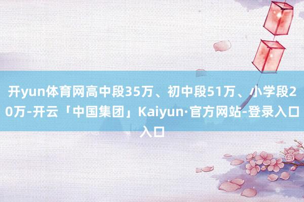 开yun体育网高中段35万、初中段51万、小学段20万-开云「中国集团」Kaiyun·官方网站-登录入口
