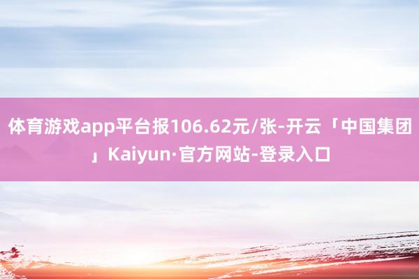 体育游戏app平台报106.62元/张-开云「中国集团」Kaiyun·官方网站-登录入口