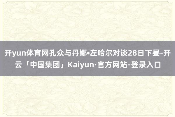 开yun体育网孔众与丹娜•左哈尔对谈28日下昼-开云「中国集团」Kaiyun·官方网站-登录入口