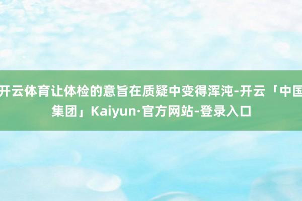 开云体育让体检的意旨在质疑中变得浑沌-开云「中国集团」Kaiyun·官方网站-登录入口