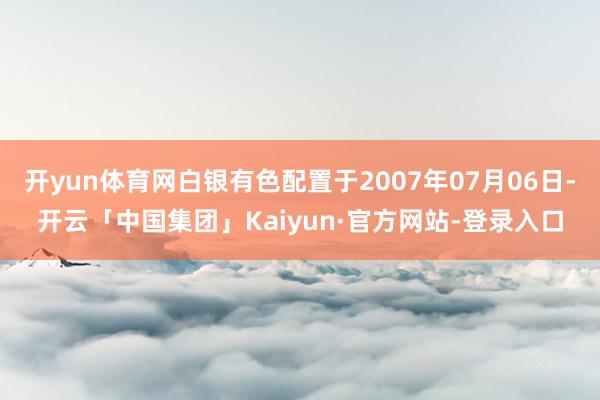 开yun体育网白银有色配置于2007年07月06日-开云「中国集团」Kaiyun·官方网站-登录入口