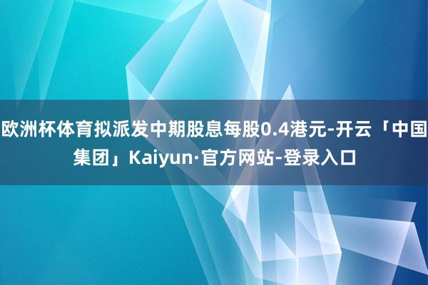 欧洲杯体育拟派发中期股息每股0.4港元-开云「中国集团」Kaiyun·官方网站-登录入口