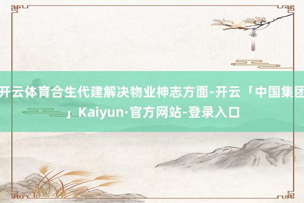 开云体育合生代建解决物业神志方面-开云「中国集团」Kaiyun·官方网站-登录入口