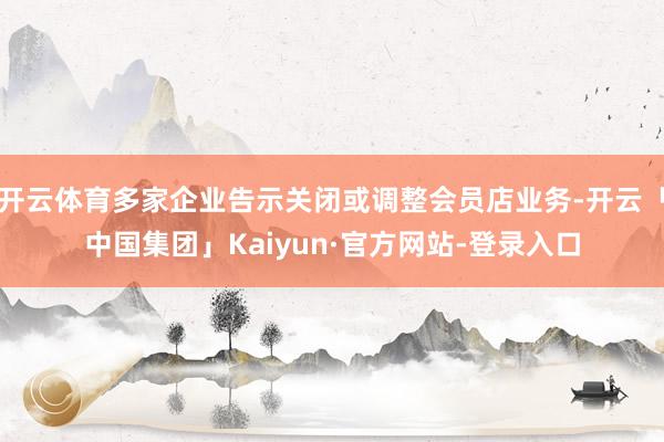 开云体育多家企业告示关闭或调整会员店业务-开云「中国集团」Kaiyun·官方网站-登录入口