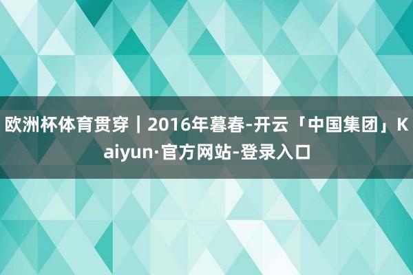 欧洲杯体育贯穿|2016年暮春-开云「中国集团」Kaiyun·官方网站-登录入口
