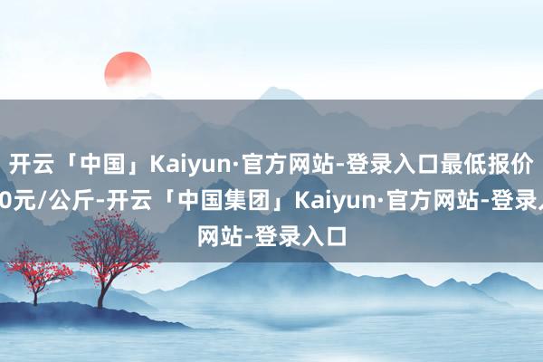 开云「中国」Kaiyun·官方网站-登录入口最低报价4.00元/公斤-开云「中国集团」Kaiyun·官方网站-登录入口