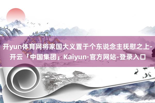 开yun体育网将家国大义置于个东说念主抚慰之上-开云「中国集团」Kaiyun·官方网站-登录入口