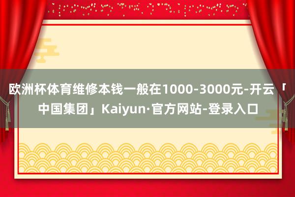 欧洲杯体育维修本钱一般在1000-3000元-开云「中国集团」Kaiyun·官方网站-登录入口