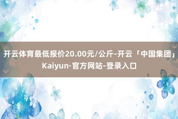 开云体育最低报价20.00元/公斤-开云「中国集团」Kaiyun·官方网站-登录入口