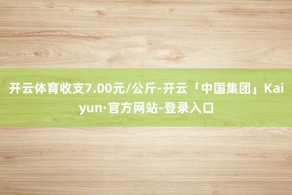 开云体育收支7.00元/公斤-开云「中国集团」Kaiyun·官方网站-登录入口