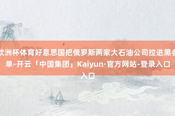 欧洲杯体育好意思国把俄罗斯两家大石油公司拉进黑名单-开云「中国集团」Kaiyun·官方网站-登录入口