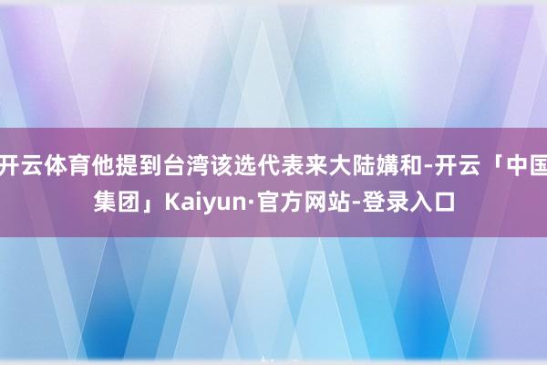 开云体育他提到台湾该选代表来大陆媾和-开云「中国集团」Kaiyun·官方网站-登录入口