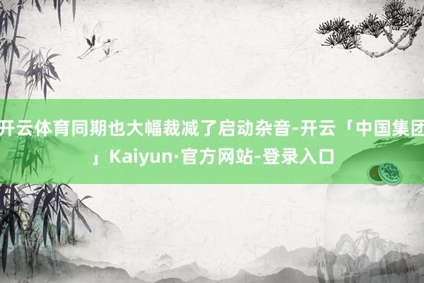 开云体育同期也大幅裁减了启动杂音-开云「中国集团」Kaiyun·官方网站-登录入口